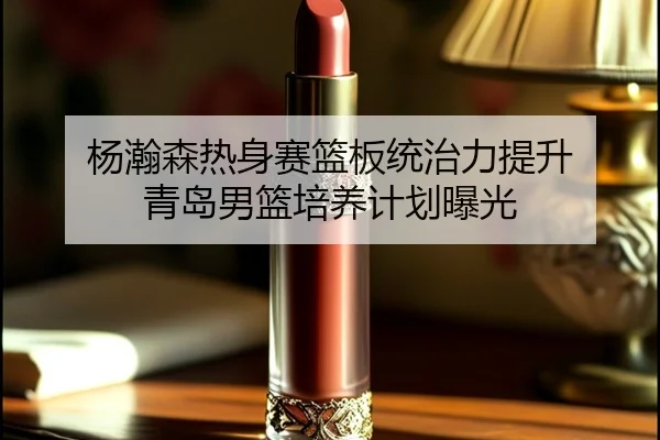 杨瀚森热身赛篮板统治力提升 青岛男篮培养计划曝光